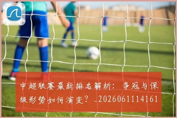 中超联赛最新排名解析：争冠与保级形势如何演变？_20260611141619