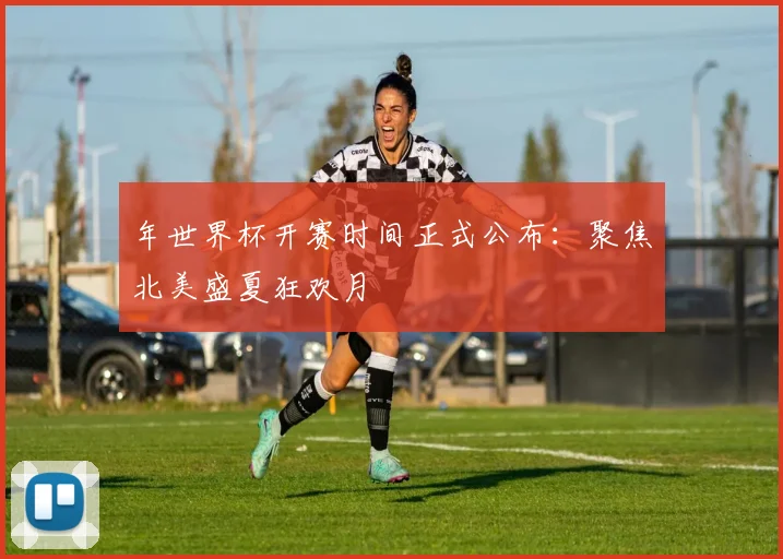 年世界杯开赛时间正式公布:聚焦北美盛夏狂欢月