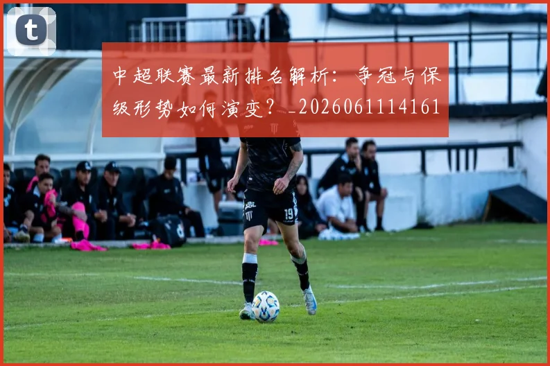 中超联赛最新排名解析:争冠与保级形势如何演变?_20260611141619