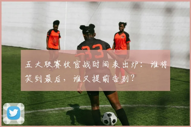 五大联赛收官战时间表出炉:谁将笑到最后,谁又提前告别?